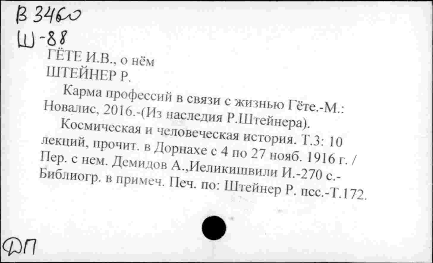 ﻿шл?
ГЁТЕ И.В., о нём
ШТЕЙНЕР Р.
Карма профессий в связи с жизнью Гёте.-М.: Новалис, 2016.-(Из наследия Р.Штейнера).
Космическая и человеческая история. Т.З: 10 лекций, прочит, в Дорнахе с 4 по 27 нояб. 1916г./ Пер. с нем. Демидов А.,Иеликишвили И.-270 с,-Библиогр. в примеч. Печ. по: Штейнер Р. псс.-Т.172.